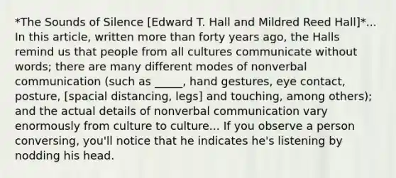 *The Sounds of Silence [Edward T. Hall and Mildred Reed Hall]*... In this article, written more than forty years ago, the Halls remind us that people from all cultures communicate without words; there are many different modes of nonverbal communication (such as _____, hand gestures, eye contact, posture, [spacial distancing, legs] and touching, among others); and the actual details of nonverbal communication vary enormously from culture to culture... If you observe a person conversing, you'll notice that he indicates he's listening by nodding his head.