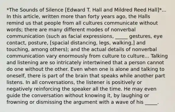 *The Sounds of Silence [Edward T. Hall and Mildred Reed Hall]*... In this article, written more than forty years ago, the Halls remind us that people from all cultures communicate without words; there are many different modes of nonverbal communication (such as facial expressions, _____ gestures, eye contact, posture, [spacial distancing, legs, walking,] and touching, among others); and the actual details of nonverbal communication vary enormously from culture to culture... Talking and listening are so intricately intertwined that a person cannot do one without the other. Even when one is alone and talking to oneself, there is part of the brain that speaks while another part listens. In all conversations, the listener is positively or negatively reinforcing the speaker all the time. He may even guide the conversation without knowing it, by laughing or frowning or dismissing the argument with a wave of his _____.