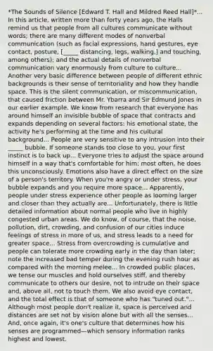 *The Sounds of Silence [Edward T. Hall and Mildred Reed Hall]*... In this article, written more than forty years ago, the Halls remind us that people from all cultures communicate without words; there are many different modes of nonverbal communication (such as facial expressions, hand gestures, eye contact, posture, [_____ distancing, legs, walking,] and touching, among others); and the actual details of nonverbal communication vary enormously from culture to culture... Another very basic difference between people of different ethnic backgrounds is their sense of territoriality and how they handle space. This is the silent communication, or miscommunication, that caused friction between Mr. Ybarra and Sir Edmund Jones in our earlier example. We know from research that everyone has around himself an invisible bubble of space that contracts and expands depending on several factors: his emotional state, the activity he's performing at the time and his cultural background... People are very sensitive to any intrusion into their _____ bubble. If someone stands too close to you, your first instinct is to back up... Everyone tries to adjust the space around himself in a way that's comfortable for him; most often, he does this unconsciously. Emotions also have a direct effect on the size of a person's territory. When you're angry or under stress, your bubble expands and you require more space... Apparently, people under stress experience other people as looming larger and closer than they actually are... Unfortunately, there is little detailed information about normal people who live in highly congested urban areas. We do know, of course, that the noise, pollution, dirt, crowding, and confusion of our cities induce feelings of stress in more of us, and stress leads to a need for greater space... Stress from overcrowding is cumulative and people can tolerate more crowding early in the day than later; note the increased bad temper during the evening rush hour as compared with the morning melee... In crowded public places, we tense our muscles and hold ourselves stiff, and thereby communicate to others our desire, not to intrude on their space and, above all, not to touch them. We also avoid eye contact, and the total effect is that of someone who has "tuned out."... Although most people don't realize it, space is perceived and distances are set not by vision alone but with all the senses... And, once again, it's one's culture that determines how his senses are programmed—which sensory information ranks highest and lowest.