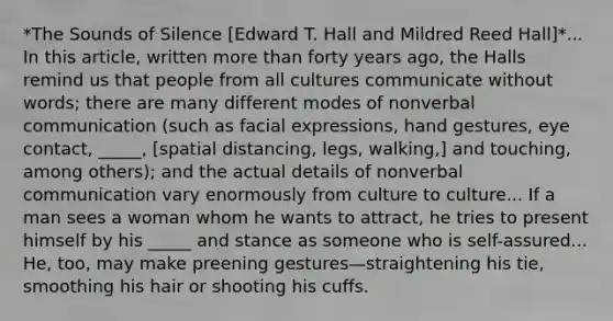 *The Sounds of Silence [Edward T. Hall and Mildred Reed Hall]*... In this article, written more than forty years ago, the Halls remind us that people from all cultures communicate without words; there are many different modes of nonverbal communication (such as facial expressions, hand gestures, eye contact, _____, [spatial distancing, legs, walking,] and touching, among others); and the actual details of nonverbal communication vary enormously from culture to culture... If a man sees a woman whom he wants to attract, he tries to present himself by his _____ and stance as someone who is self-assured... He, too, may make preening gestures—straightening his tie, smoothing his hair or shooting his cuffs.