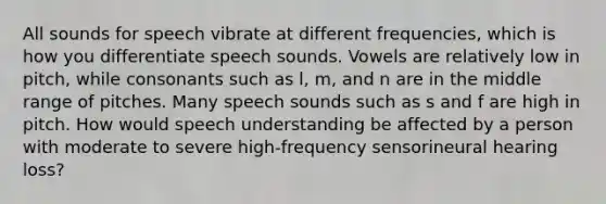 All sounds for speech vibrate at different frequencies, which is how you differentiate speech sounds. Vowels are relatively low in pitch, while consonants such as l, m, and n are in the middle range of pitches. Many speech sounds such as s and f are high in pitch. How would speech understanding be affected by a person with moderate to severe high-frequency sensorineural hearing loss?