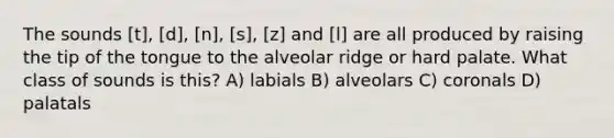 The sounds [t], [d], [n], [s], [z] and [l] are all produced by raising the tip of the tongue to the alveolar ridge or hard palate. What class of sounds is this? A) labials B) alveolars C) coronals D) palatals