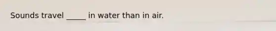 Sounds travel _____ in water than in air.