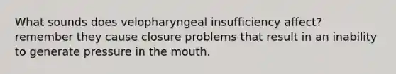 What sounds does velopharyngeal insufficiency affect? remember they cause closure problems that result in an inability to generate pressure in the mouth.