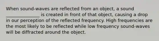 When sound-waves are reflected from an object, a sound _______________ is created in front of that object, causing a drop in our perception of the reflected frequency. High frequencies are the most likely to be reflected while low frequency sound-waves will be diffracted around the object.