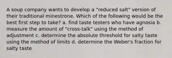 A soup company wants to develop a "reduced salt" version of their traditional minestrone. Which of the following would be the best first step to take? a. find taste testers who have agnosia b. measure the amount of "cross-talk" using the method of adjustment c. determine the absolute threshold for salty taste using the method of limits d. determine the Weber's fraction for salty taste