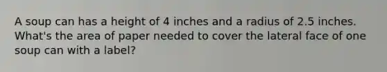 A soup can has a height of 4 inches and a radius of 2.5 inches. What's the area of paper needed to cover the lateral face of one soup can with a label?