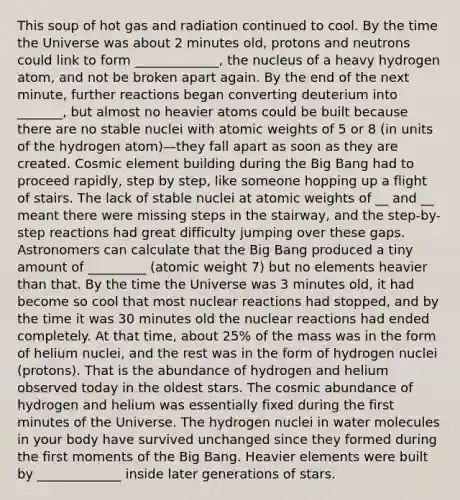 This soup of hot gas and radiation continued to cool. By the time the Universe was about 2 minutes old, protons and neutrons could link to form _____________, the nucleus of a heavy hydrogen atom, and not be broken apart again. By the end of the next minute, further reactions began converting deuterium into _______, but almost no heavier atoms could be built because there are no stable nuclei with atomic weights of 5 or 8 (in units of the hydrogen atom)—they fall apart as soon as they are created. Cosmic element building during the Big Bang had to proceed rapidly, step by step, like someone hopping up a flight of stairs. The lack of stable nuclei at atomic weights of __ and __ meant there were missing steps in the stairway, and the step-by-step reactions had great difficulty jumping over these gaps. Astronomers can calculate that the Big Bang produced a tiny amount of _________ (atomic weight 7) but no elements heavier than that. By the time the Universe was 3 minutes old, it had become so cool that most nuclear reactions had stopped, and by the time it was 30 minutes old the nuclear reactions had ended completely. At that time, about 25% of the mass was in the form of helium nuclei, and the rest was in the form of hydrogen nuclei (protons). That is the abundance of hydrogen and helium observed today in the oldest stars. The cosmic abundance of hydrogen and helium was essentially fixed during the first minutes of the Universe. The hydrogen nuclei in water molecules in your body have survived unchanged since they formed during the first moments of the Big Bang. Heavier elements were built by _____________ inside later generations of stars.