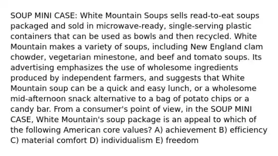 SOUP MINI CASE: White Mountain Soups sells read-to-eat soups packaged and sold in microwave-ready, single-serving plastic containers that can be used as bowls and then recycled. White Mountain makes a variety of soups, including New England clam chowder, vegetarian minestone, and beef and tomato soups. Its advertising emphasizes the use of wholesome ingredients produced by independent farmers, and suggests that White Mountain soup can be a quick and easy lunch, or a wholesome mid-afternoon snack alternative to a bag of potato chips or a candy bar. From a consumer's point of view, in the SOUP MINI CASE, White Mountain's soup package is an appeal to which of the following American core values? A) achievement B) efficiency C) material comfort D) individualism E) freedom