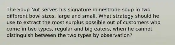 The Soup Nut serves his signature minestrone soup in two different bowl sizes, large and small. What strategy should he use to extract the most surplus possible out of customers who come in two types, regular and big eaters, when he cannot distinguish between the two types by observation?