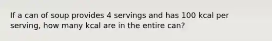 If a can of soup provides 4 servings and has 100 kcal per serving, how many kcal are in the entire can?