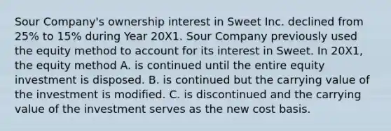 Sour Company's ownership interest in Sweet Inc. declined from 25% to 15% during Year 20X1. Sour Company previously used the equity method to account for its interest in Sweet. In 20X1, the equity method A. is continued until the entire equity investment is disposed. B. is continued but the carrying value of the investment is modified. C. is discontinued and the carrying value of the investment serves as the new cost basis.