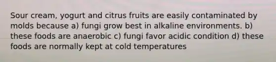 Sour cream, yogurt and citrus fruits are easily contaminated by molds because a) fungi grow best in alkaline environments. b) these foods are anaerobic c) fungi favor acidic condition d) these foods are normally kept at cold temperatures