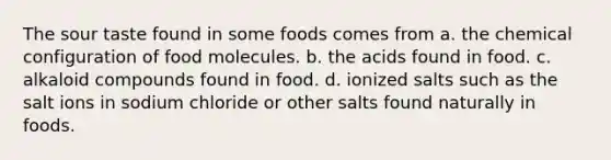 The sour taste found in some foods comes from a. the chemical configuration of food molecules. b. the acids found in food. c. alkaloid compounds found in food. d. ionized salts such as the salt ions in sodium chloride or other salts found naturally in foods.