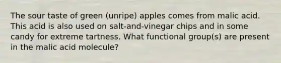 The sour taste of green (unripe) apples comes from malic acid. This acid is also used on salt-and-vinegar chips and in some candy for extreme tartness. What functional group(s) are present in the malic acid molecule?