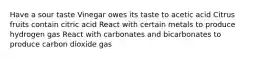 Have a sour taste Vinegar owes its taste to acetic acid Citrus fruits contain citric acid React with certain metals to produce hydrogen gas React with carbonates and bicarbonates to produce carbon dioxide gas