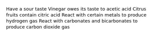 Have a sour taste Vinegar owes its taste to acetic acid Citrus fruits contain citric acid React with certain metals to produce hydrogen gas React with carbonates and bicarbonates to produce carbon dioxide gas