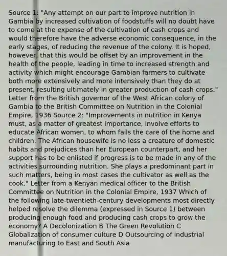 Source 1: "Any attempt on our part to improve nutrition in Gambia by increased cultivation of foodstuffs will no doubt have to come at the expense of the cultivation of cash crops and would therefore have the adverse economic consequence, in the early stages, of reducing the revenue of the colony. It is hoped, however, that this would be offset by an improvement in the health of the people, leading in time to increased strength and activity which might encourage Gambian farmers to cultivate both more extensively and more intensively than they do at present, resulting ultimately in greater production of cash crops." Letter from the British governor of the West African colony of Gambia to the British Committee on Nutrition in the Colonial Empire, 1936 Source 2: "Improvements in nutrition in Kenya must, as a matter of greatest importance, involve efforts to educate African women, to whom falls the care of the home and children. The African housewife is no less a creature of domestic habits and prejudices than her European counterpart, and her support has to be enlisted if progress is to be made in any of the activities surrounding nutrition. She plays a predominant part in such matters, being in most cases the cultivator as well as the cook." Letter from a Kenyan medical officer to the British Committee on Nutrition in the Colonial Empire, 1937 Which of the following late-twentieth-century developments most directly helped resolve the dilemma (expressed in Source 1) between producing enough food and producing cash crops to grow the economy? A Decolonization B The Green Revolution C Globalization of consumer culture D Outsourcing of industrial manufacturing to East and South Asia