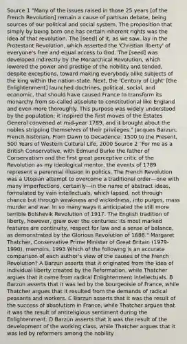 Source 1 "Many of the issues raised in those 25 years [of the French Revolution] remain a cause of partisan debate, being sources of our political and social system. The proposition that simply by being born one has certain inherent rights was the Idea of that revolution. The [seed] of it, as we saw, lay in the Protestant Revolution, which asserted the 'Christian liberty' of everyone's free and equal access to God. The [seed] was developed indirectly by the Monarchical Revolution, which lowered the power and prestige of the nobility and tended, despite exceptions, toward making everybody alike subjects of the king within the nation-state. Next, the 'Century of Light' [the Enlightenment] launched doctrines, political, social, and economic, that should have caused France to transform its monarchy from so-called absolute to constitutional like England and even more thoroughly. This purpose was widely understood by the population; it inspired the first moves of the Estates General convened at mid-year 1789, and it brought about the nobles stripping themselves of their privileges." Jacques Barzun, French historian, From Dawn to Decadence: 1500 to the Present, 500 Years of Western Cultural Life, 2000 Source 2 "For me as a British Conservative, with Edmund Burke the father of Conservatism and the first great perceptive critic of the Revolution as my ideological mentor, the events of 1789 represent a perennial illusion in politics. The French Revolution was a Utopian attempt to overcome a traditional order—one with many imperfections, certainly—in the name of abstract ideas, formulated by vain intellectuals, which lapsed, not through chance but through weakness and wickedness, into purges, mass murder and war. In so many ways it anticipated the still more terrible Bolshevik Revolution of 1917. The English tradition of liberty, however, grew over the centuries: its most marked features are continuity, respect for law and a sense of balance, as demonstrated by the Glorious Revolution of 1688." Margaret Thatcher, Conservative Prime Minister of Great Britain (1979-1990), memoirs, 1993 Which of the following is an accurate comparison of each author's view of the causes of the French Revolution? A Barzun asserts that it originated from the idea of individual liberty created by the Reformation, while Thatcher argues that it came from radical Enlightenment intellectuals. B Barzun asserts that it was led by the bourgeoisie of France, while Thatcher argues that it resulted from the demands of radical peasants and workers. C Barzun asserts that it was the result of the success of absolutism in France, while Thatcher argues that it was the result of antireligious sentiment during the Enlightenment. D Barzun asserts that it was the result of the development of the working class, while Thatcher argues that it was led by reformers among the nobility