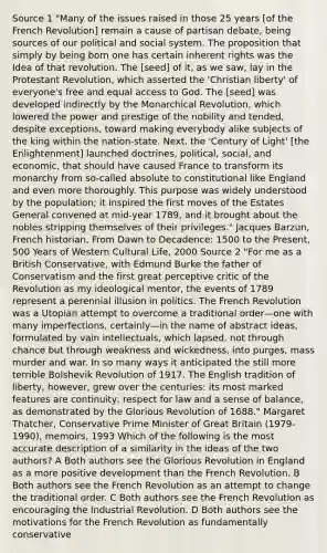 Source 1 "Many of the issues raised in those 25 years [of the French Revolution] remain a cause of partisan debate, being sources of our political and social system. The proposition that simply by being born one has certain inherent rights was the Idea of that revolution. The [seed] of it, as we saw, lay in the Protestant Revolution, which asserted the 'Christian liberty' of everyone's free and equal access to God. The [seed] was developed indirectly by the Monarchical Revolution, which lowered the power and prestige of the nobility and tended, despite exceptions, toward making everybody alike subjects of the king within the nation-state. Next, the 'Century of Light' [the Enlightenment] launched doctrines, political, social, and economic, that should have caused France to transform its monarchy from so-called absolute to constitutional like England and even more thoroughly. This purpose was widely understood by the population; it inspired the first moves of the Estates General convened at mid-year 1789, and it brought about the nobles stripping themselves of their privileges." Jacques Barzun, French historian, From Dawn to Decadence: 1500 to the Present, 500 Years of Western Cultural Life, 2000 Source 2 "For me as a British Conservative, with Edmund Burke the father of Conservatism and the first great perceptive critic of the Revolution as my ideological mentor, the events of 1789 represent a perennial illusion in politics. The French Revolution was a Utopian attempt to overcome a traditional order—one with many imperfections, certainly—in the name of abstract ideas, formulated by vain intellectuals, which lapsed, not through chance but through weakness and wickedness, into purges, mass murder and war. In so many ways it anticipated the still more terrible Bolshevik Revolution of 1917. The English tradition of liberty, however, grew over the centuries: its most marked features are continuity, respect for law and a sense of balance, as demonstrated by the Glorious Revolution of 1688." Margaret Thatcher, Conservative Prime Minister of Great Britain (1979-1990), memoirs, 1993 Which of the following is the most accurate description of a similarity in the ideas of the two authors? A Both authors see the Glorious Revolution in England as a more positive development than the French Revolution. B Both authors see the French Revolution as an attempt to change the traditional order. C Both authors see the French Revolution as encouraging the Industrial Revolution. D Both authors see the motivations for the French Revolution as fundamentally conservative