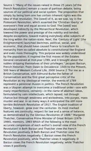 Source 1 "Many of the issues raised in those 25 years [of the French Revolution] remain a cause of partisan debate, being sources of our political and social system. The proposition that simply by being born one has certain inherent rights was the Idea of that revolution. The [seed] of it, as we saw, lay in the Protestant Revolution, which asserted the 'Christian liberty' of everyone's free and equal access to God. The [seed] was developed indirectly by the Monarchical Revolution, which lowered the power and prestige of the nobility and tended, despite exceptions, toward making everybody alike subjects of the king within the nation-state. Next, the 'Century of Light' [the Enlightenment] launched doctrines, political, social, and economic, that should have caused France to transform its monarchy from so-called absolute to constitutional like England and even more thoroughly. This purpose was widely understood by the population; it inspired the first moves of the Estates General convened at mid-year 1789, and it brought about the nobles stripping themselves of their privileges." Jacques Barzun, French historian, From Dawn to Decadence: 1500 to the Present, 500 Years of Western Cultural Life, 2000 Source 2 "For me as a British Conservative, with Edmund Burke the father of Conservatism and the first great perceptive critic of the Revolution as my ideological mentor, the events of 1789 represent a perennial illusion in politics. The French Revolution was a Utopian attempt to overcome a traditional order—one with many imperfections, certainly—in the name of abstract ideas, formulated by vain intellectuals, which lapsed, not through chance but through weakness and wickedness, into purges, mass murder and war. In so many ways it anticipated the still more terrible Bolshevik Revolution of 1917. The English tradition of liberty, however, grew over the centuries: its most marked features are continuity, respect for law and a sense of balance, as demonstrated by the Glorious Revolution of 1688." Margaret Thatcher, Conservative Prime Minister of Great Britain (1979-1990), memoirs, 1993 Which of the following is the most accurate comparison of each author's overall view of the French Revolution? A Both Barzun and Thatcher view the French Revolution positively. B Both Barzun and Thatcher view the French Revolution negatively. C Barzun views the French Revolution positively, while Thatcher views it negatively. D Barzun views the French Revolution negatively, while Thatcher views it positively.