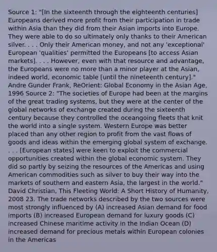 Source 1: "[In the sixteenth through the eighteenth centuries] Europeans derived more profit from their participation in trade within Asia than they did from their Asian imports into Europe. They were able to do so ultimately only thanks to their American silver. . . . Only their American money, and not any 'exceptional' European 'qualities' permitted the Europeans [to access Asian markets]. . . . However, even with that resource and advantage, the Europeans were no more than a minor player at the Asian, indeed world, economic table [until the nineteenth century]." Andre Gunder Frank, ReOrient: Global Economy in the Asian Age, 1996 Source 2: "The societies of Europe had been at the margins of the great trading systems, but they were at the center of the <a href='https://www.questionai.com/knowledge/kYVfMnGjlJ-global-networks' class='anchor-knowledge'>global networks</a> of exchange created during the sixteenth century because they controlled the oceangoing fleets that knit the world into a single system. Western Europe was better placed than any other region to profit from the vast flows of goods and ideas within the emerging global system of exchange. . . . [European states] were keen to exploit the commercial opportunities created within the global economic system. They did so partly by seizing the resources of the Americas and using American commodities such as silver to buy their way into the markets of southern and eastern Asia, the largest in the world." David Christian, This Fleeting World: A Short History of Humanity, 2008 23. The trade networks described by the two sources were most strongly influenced by (A) increased Asian demand for food imports (B) increased European demand for luxury goods (C) increased Chinese maritime activity in the Indian Ocean (D) increased demand for precious metals within European colonies in the Americas