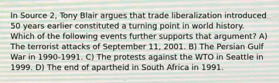 In Source 2, Tony Blair argues that trade liberalization introduced 50 years earlier constituted a turning point in world history. Which of the following events further supports that argument? A) The terrorist attacks of September 11, 2001. B) The Persian Gulf War in 1990-1991. C) The protests against the WTO in Seattle in 1999. D) The end of apartheid in South Africa in 1991.