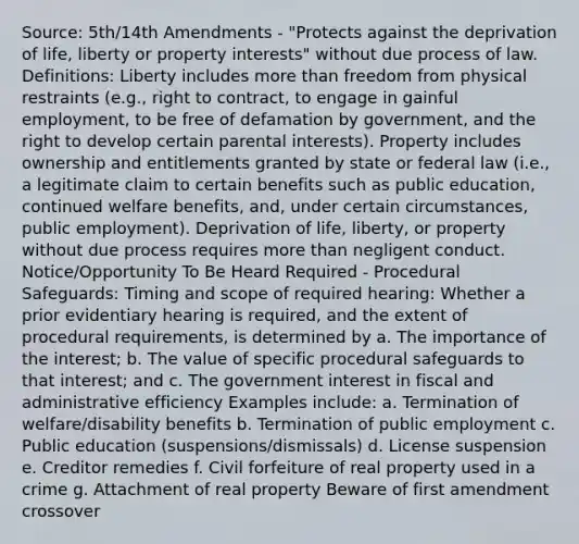 Source: 5th/14th Amendments - "Protects against the deprivation of life, liberty or property interests" without due process of law. Definitions: Liberty includes more than freedom from physical restraints (e.g., right to contract, to engage in gainful employment, to be free of defamation by government, and the right to develop certain parental interests). Property includes ownership and entitlements granted by state or federal law (i.e., a legitimate claim to certain benefits such as public education, continued welfare benefits, and, under certain circumstances, public employment). Deprivation of life, liberty, or property without due process requires more than negligent conduct. Notice/Opportunity To Be Heard Required - Procedural Safeguards: Timing and scope of required hearing: Whether a prior evidentiary hearing is required, and the extent of procedural requirements, is determined by a. The importance of the interest; b. The value of specific procedural safeguards to that interest; and c. The government interest in fiscal and administrative efficiency Examples include: a. Termination of welfare/disability benefits b. Termination of public employment c. Public education (suspensions/dismissals) d. License suspension e. Creditor remedies f. Civil forfeiture of real property used in a crime g. Attachment of real property Beware of first amendment crossover