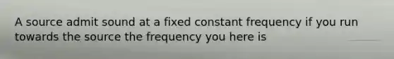 A source admit sound at a fixed constant frequency if you run towards the source the frequency you here is