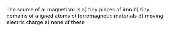 The source of al magnetism is a) tiny pieces of iron b) tiny domains of aligned atoms c) ferromagnetic materials d) moving electric charge e) none of these