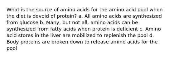 What is the source of amino acids for the amino acid pool when the diet is devoid of protein? a. All amino acids are synthesized from glucose b. Many, but not all, amino acids can be synthesized from fatty acids when protein is deficient c. Amino acid stores in the liver are mobilized to replenish the pool d. Body proteins are broken down to release amino acids for the pool