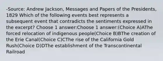 -Source: Andrew Jackson, Messages and Papers of the Presidents, 1829 Which of the following events best represents a subsequent event that contradicts the sentiments expressed in the excerpt? Choose 1 answer:Choose 1 answer:(Choice A)AThe forced relocation of indigenous people(Choice B)BThe creation of the Erie Canal(Choice C)CThe rise of the California Gold Rush(Choice D)DThe establishment of the Transcontinental Railroad