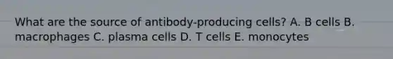 What are the source of antibody-producing cells? A. B cells B. macrophages C. plasma cells D. T cells E. monocytes