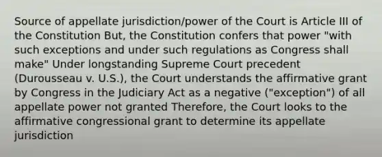 Source of appellate jurisdiction/power of the Court is Article III of the Constitution But, the Constitution confers that power "with such exceptions and under such regulations as Congress shall make" Under longstanding Supreme Court precedent (Durousseau v. U.S.), the Court understands the affirmative grant by Congress in the Judiciary Act as a negative ("exception") of all appellate power not granted Therefore, the Court looks to the affirmative congressional grant to determine its appellate jurisdiction