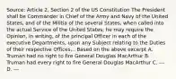 Source: Article 2, Section 2 of the US Constitution The President shall be Commander in Chief of the Army and Navy of the United States, and of the Militia of the several States, when called into the actual Service of the United States; he may require the Opinion, in writing, of the principal Officer in each of the executive Departments, upon any Subject relating to the Duties of their respective Offices,.. Based on the above excerpt A. Truman had no right to fire General Douglas MacArthur B. Truman had every right to fire General Douglas MacArthur C. --- D. ---