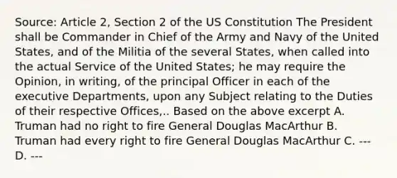 Source: Article 2, Section 2 of the US Constitution The President shall be Commander in Chief of the Army and Navy of the United States, and of the Militia of the several States, when called into the actual Service of the United States; he may require the Opinion, in writing, of the principal Officer in each of the executive Departments, upon any Subject relating to the Duties of their respective Offices,.. Based on the above excerpt A. Truman had no right to fire General Douglas MacArthur B. Truman had every right to fire General Douglas MacArthur C. --- D. ---