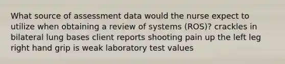 What source of assessment data would the nurse expect to utilize when obtaining a review of systems (ROS)? crackles in bilateral lung bases client reports shooting pain up the left leg right hand grip is weak laboratory test values