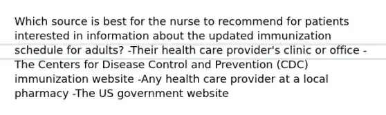 Which source is best for the nurse to recommend for patients interested in information about the updated immunization schedule for adults? -Their health care provider's clinic or office -The Centers for Disease Control and Prevention (CDC) immunization website -Any health care provider at a local pharmacy -The US government website