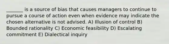 _______ is a source of bias that causes managers to continue to pursue a course of action even when evidence may indicate the chosen alternative is not advised. A) Illusion of control B) Bounded rationality C) Economic feasibility D) Escalating commitment E) Dialectical inquiry