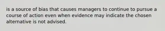 is a source of bias that causes managers to continue to pursue a course of action even when evidence may indicate the chosen alternative is not advised.