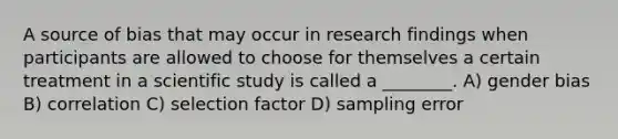 A source of bias that may occur in research findings when participants are allowed to choose for themselves a certain treatment in a scientific study is called a ________. A) gender bias B) correlation C) selection factor D) sampling error