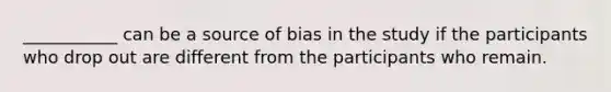 ___________ can be a source of bias in the study if the participants who drop out are different from the participants who remain.