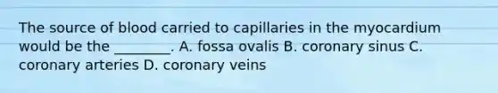 The source of blood carried to capillaries in the myocardium would be the ________. A. fossa ovalis B. coronary sinus C. coronary arteries D. coronary veins