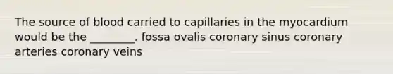 The source of blood carried to capillaries in the myocardium would be the ________. fossa ovalis coronary sinus coronary arteries coronary veins