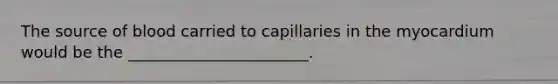 The source of blood carried to capillaries in the myocardium would be the _______________________.
