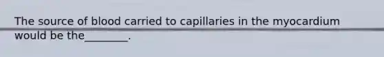 The source of blood carried to capillaries in the myocardium would be the________.