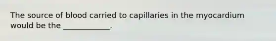 The source of blood carried to capillaries in the myocardium would be the ____________.