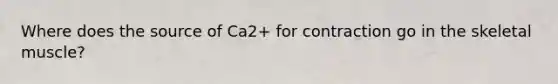 Where does the source of Ca2+ for contraction go in the skeletal muscle?