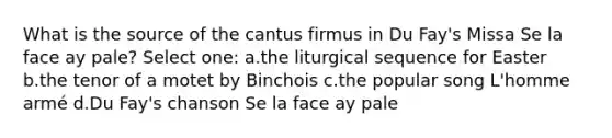 What is the source of the cantus firmus in Du Fay's Missa Se la face ay pale? Select one: a.the liturgical sequence for Easter b.the tenor of a motet by Binchois c.the popular song L'homme armé d.Du Fay's chanson Se la face ay pale