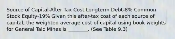 Source of Capital-After Tax Cost Longterm Debt-8% Common Stock Equity-19% Given this after-tax cost of each source of capital, the weighted average cost of capital using book weights for General Talc Mines is ________. (See Table 9.3)